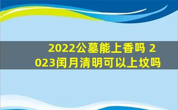 2022公墓能上香吗 2023闰月清明可以上坟吗